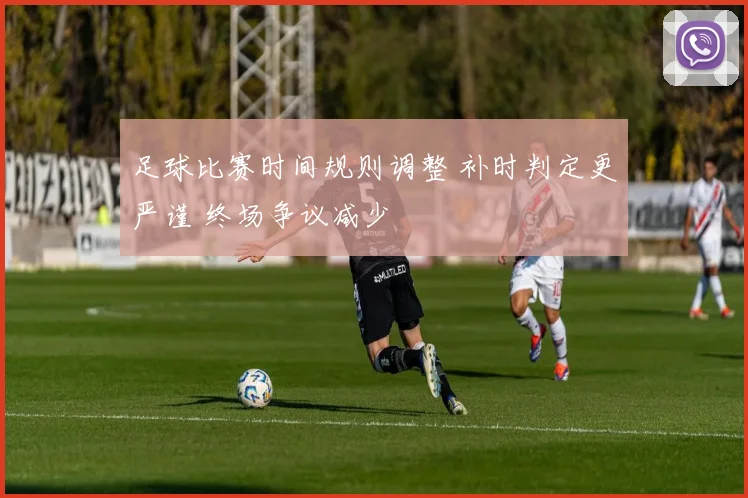 足球比赛时间规则调整 补时判定更严谨 终场争议减少