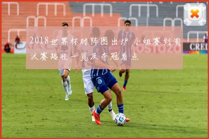 2018世界杯对阵图出炉 小组赛到淘汰赛路径一览及夺冠看点