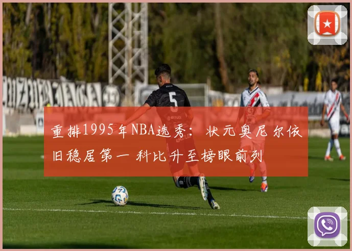 重排1995年NBA选秀：状元奥尼尔依旧稳居第一 科比升至榜眼前列